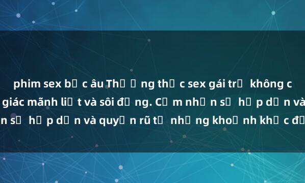 phim sex bắc âu Thưởng thức sex gái trẻ không che để trải nghiệm cảm giác mãnh liệt và sôi động. Cảm nhận sự hấp dẫn và quyến rũ từ những khoảnh khắc đầy kích thích.