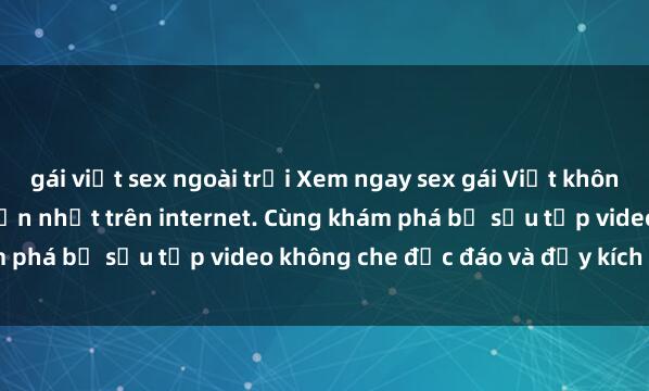 gái việt sex ngoài trời Xem ngay sex gái Việt không che mới nhất và hấp dẫn nhất trên internet. Cùng khám phá bộ sưu tập video không che độc đáo và đầy kích thích!