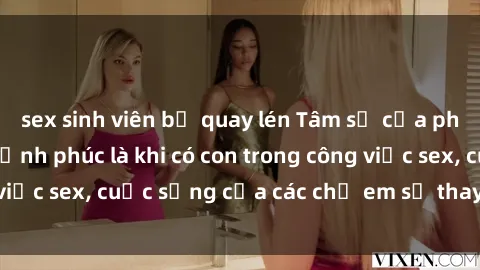 sex sinh viên bị quay lén Tâm sự của phụ nữ Việt Nam: Hạnh phúc là khi có con trong công việc sex, cuộc sống của các chị em sẽ thay đổi ra sao?