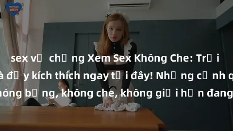 sex vợ chồng Xem Sex Không Che: Trải nghiệm mới lạ và đầy kích thích ngay tại đây! Những cảnh quay nóng bỏng, không che, không giới hạn đang chờ đón bạn. Đừng bỏ lỡ!