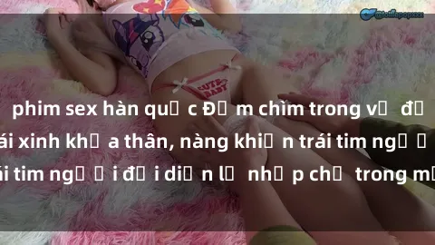 phim sex hàn quốc Đắm chìm trong vẻ đẹp tự nhiên của gái xinh khỏa thân, nàng khiến trái tim người đối diện lỡ nhịp chỉ trong một cái nhìn.