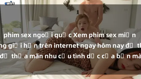 phim sex ngoại quốc Xem phim sex miễn phí hoàn toàn không giới hạn trên internet ngay hôm nay để thỏa mãn nhu cầu tình dục của bạn mà không tốn chi phí.