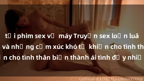 tải phim sex về máy Truyện sex loạn luân: Bí mật gia đình và những cảm xúc khó tả khiến cho tình thân biến thành ái tình đầy nhiệt huyết