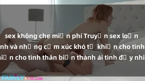 sex không che miễn phí Truyện sex loạn luân: Bí mật gia đình và những cảm xúc khó tả khiến cho tình thân biến thành ái tình đầy nhiệt huyết