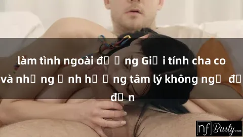 làm tình ngoài đường Giới tính cha con và những ảnh hưởng tâm lý không ngờ đến