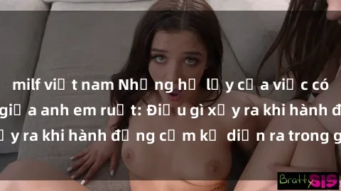milf việt nam Những hệ lụy của việc có quan hệ tình dục giữa anh em ruột: Điều gì xảy ra khi hành động cấm kỵ diễn ra trong gia đình?