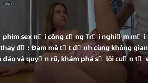 phim sex nơi công cộng Trải nghiệm mới lạ với sex phòng thay đồ: Đam mê tột đỉnh cùng không gian kín đáo và quyến rũ, khám phá sự lôi cuốn từ sự hấp dẫn của nơi này.