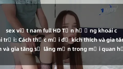 sex việt nam full HD Tận hưởng khoái cảm với sex ngoài trời: Cách thức mới để kích thích và gia tăng sự lãng mạn trong mối quan hệ của bạn!