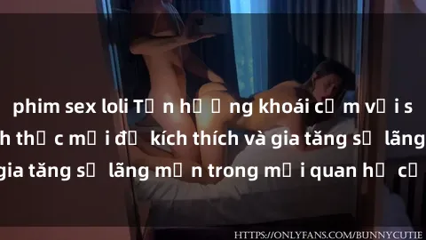 phim sex loli Tận hưởng khoái cảm với sex ngoài trời: Cách thức mới để kích thích và gia tăng sự lãng mạn trong mối quan hệ của bạn!