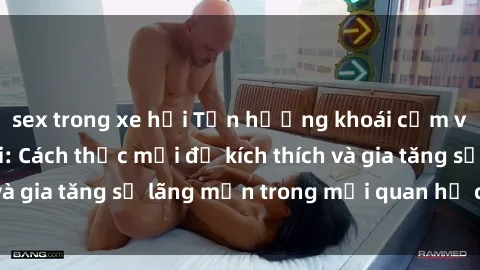 sex trong xe hơi Tận hưởng khoái cảm với sex ngoài trời: Cách thức mới để kích thích và gia tăng sự lãng mạn trong mối quan hệ của bạn!