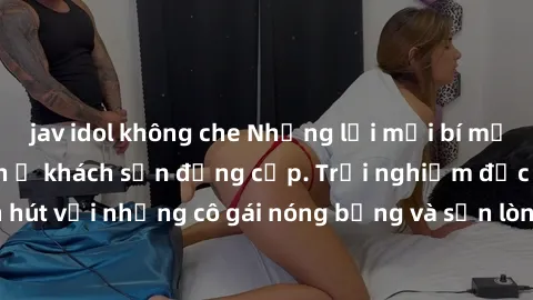 jav idol không che Những lời mời bí mật: Gái Việt làm tình ở khách sạn đẳng cấp. Trải nghiệm độc đáo và cuốn hút với những cô gái nóng bỏng và sẵn lòng thỏa mãn mọi nhu cầu của bạn.