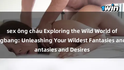 sex ông cháu Exploring the Wild World of Sex Gangbang: Unleashing Your Wildest Fantasies and Desires