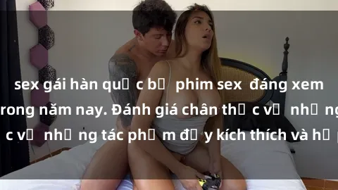 sex gái hàn quốc bộ phim sex  đáng xem không thể bỏ lỡ trong năm nay. Đánh giá chân thực về những tác phẩm đầy kích thích và hấp dẫn này.