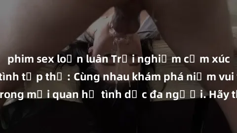 phim sex loạn luân Trải nghiệm cảm xúc mới mẻ với làm tình tập thể: Cùng nhau khám phá niềm vui và sự mãnh liệt trong mối quan hệ tình dục đa người. Hãy thử ngay để biết cảm giác thú vị này!