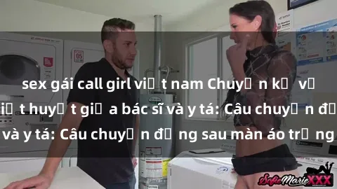 sex gái call girl việt nam Chuyện kể về cuộc tình đầy nhiệt huyết giữa bác sĩ và y tá: Câu chuyện đằng sau màn áo trắng