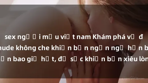 sex người mẫu việt nam Khám phá vẻ đẹp gái Việt Nam nude không che khiến bạn ngẩn ngơ hơn bao giờ hết, đủ sức khiến bạn xiêu lòng đến ngất ngây