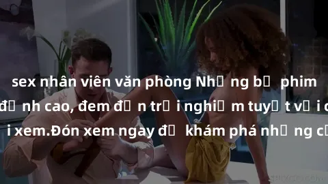sex nhân viên văn phòng Những bộ phim sex không che HD đỉnh cao, đem đến trải nghiệm tuyệt vời cho người xem.Đón xem ngay để khám phá những cảnh quay đẹp mắt và kích thích.