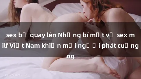 sex bị quay lén Những bí mật về sex milf Việt Nam khiến mọi người phát cuồng