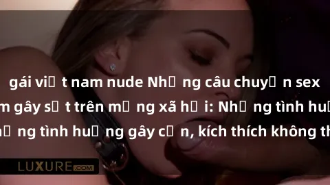 gái việt nam nude Những câu chuyện sex sinh viên Việt Nam gây sốt trên mạng xã hội: Những tình huống gây cấn, kích thích không thể bỏ qua