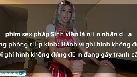 phim sex pháp Sinh viên là nạn nhân của video quay lén trong phòng cấp kính: Hành vi ghi hình không đúng đắn đang gây tranh cãi lớn