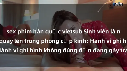 sex phim hàn quốc vietsub Sinh viên là nạn nhân của video quay lén trong phòng cấp kính: Hành vi ghi hình không đúng đắn đang gây tranh cãi lớn