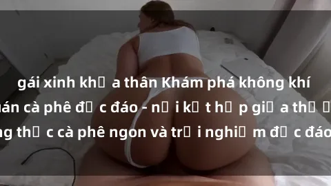 gái xinh khỏa thân Khám phá không khí độc đáo tại sex quán cà phê độc đáo - nơi kết hợp giữa thưởng thức cà phê ngon và trải nghiệm độc đáo của không gian sex shop.