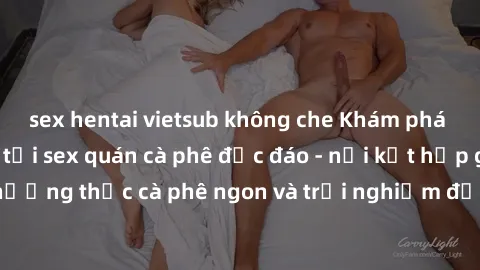 sex hentai vietsub không che Khám phá không khí độc đáo tại sex quán cà phê độc đáo - nơi kết hợp giữa thưởng thức cà phê ngon và trải nghiệm độc đáo của không gian sex shop.