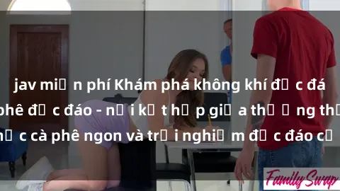 jav miễn phí Khám phá không khí độc đáo tại sex quán cà phê độc đáo - nơi kết hợp giữa thưởng thức cà phê ngon và trải nghiệm độc đáo của không gian sex shop.