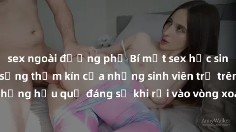 sex ngoài đường phố Bí mật sex học sinh không che: Cuộc sống thầm kín của những sinh viên trẻ trên trường. Những hậu quả đáng sợ khi rơi vào vòng xoáy của tình dục từ tuổi mới lớn.
