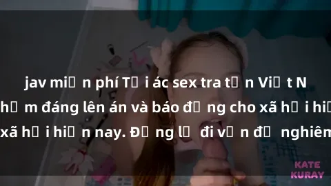 jav miễn phí Tội ác sex tra tấn Việt Nam: những vụ vi phạm đáng lên án và báo động cho xã hội hiện nay. Đừng lờ đi vấn đề nghiêm trọng này!