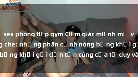 sex phòng tập gym Cảm giác mạnh mẽ với sex BDSM không che: những phân cảnh nóng bỏng khơi gợi đến tận cùng của tư duy và cơ thể.