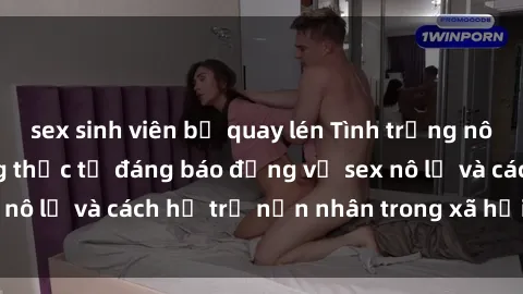 sex sinh viên bị quay lén Tình trạng nô lệ tình dục: Những thực tế đáng báo động về sex nô lệ và cách hỗ trợ nạn nhân trong xã hội hiện nay