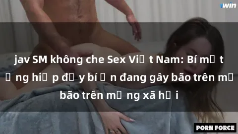 jav SM không che Sex Việt Nam: Bí mật về vụ cưỡng hiếp đầy bí ẩn đang gây bão trên mạng xã hội