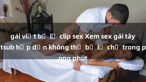 gái việt bị lộ clip sex Xem sex gái tây vietsub hấp dẫn không thể bỏ lỡ chỉ trong phút