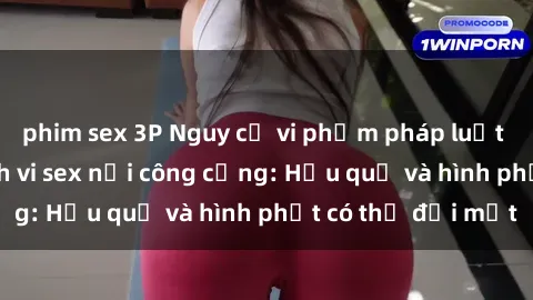 phim sex 3P Nguy cơ vi phạm pháp luật khi thực hiện hành vi sex nơi công cộng: Hậu quả và hình phạt có thể đối mặt
