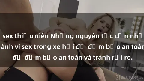 sex thiếu niên Những nguyên tắc cần nhớ khi thực hiện hành vi sex trong xe hơi để đảm bảo an toàn và tránh rủi ro.