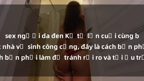 sex người da đen Kể từ lần cuối cùng bạn thực hành sex nhà vệ sinh công cộng, đây là cách bạn phải làm để tránh rủi ro và tối ưu trải nghiệm.