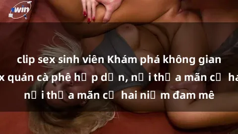 clip sex sinh viên Khám phá không gian độc đáo tại sex quán cà phê hấp dẫn, nơi thỏa mãn cả hai niềm đam mê