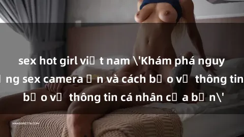 sex hot girl việt nam 'Khám phá nguy cơ của việc sử dụng sex camera ẩn và cách bảo vệ thông tin cá nhân của bạn'