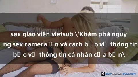 sex giáo viên vietsub 'Khám phá nguy cơ của việc sử dụng sex camera ẩn và cách bảo vệ thông tin cá nhân của bạn'