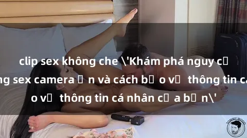 clip sex không che 'Khám phá nguy cơ của việc sử dụng sex camera ẩn và cách bảo vệ thông tin cá nhân của bạn'