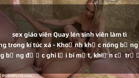 sex giáo viên Quay lén sinh viên làm tình ngay trên giường trong kí túc xá - Khoảnh khắc nóng bỏng được ghi lại bí mật, khiến cả trường học xôn xao.