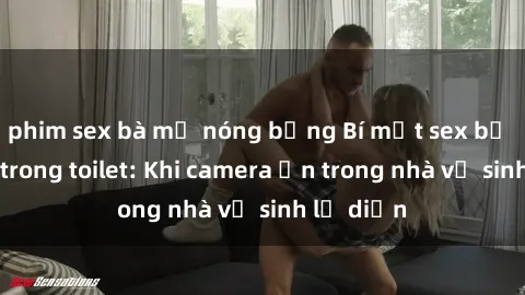 phim sex bà mẹ nóng bỏng Bí mật sex bị quay lén trong toilet: Khi camera ẩn trong nhà vệ sinh lộ diện