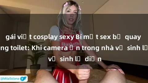 gái việt cosplay sexy Bí mật sex bị quay lén trong toilet: Khi camera ẩn trong nhà vệ sinh lộ diện