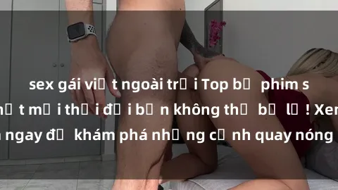 sex gái việt ngoài trời Top bộ phim sex Hàn Quốc hot nhất mọi thời đại bạn không thể bỏ lỡ! Xem ngay để khám phá những cảnh quay nóng bỏng, đầy nghẹt thở!