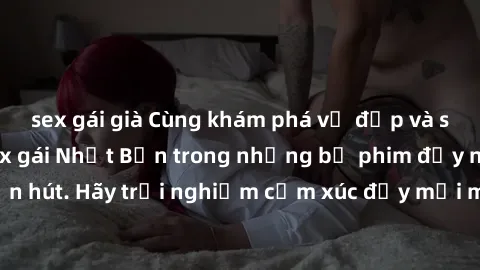 sex gái già Cùng khám phá vẻ đẹp và sức gợi cảm của sex gái Nhật Bản trong những bộ phim đầy nghệ thuật và cuốn hút. Hãy trải nghiệm cảm xúc đầy mới mẻ và sống động từ những cảnh quay tinh tế và quyến