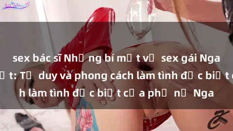 sex bác sĩ Những bí mật về sex gái Nga mà bạn chưa biết: Tư duy và phong cách làm tình đặc biệt của phụ nữ Nga