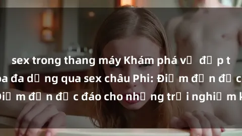 sex trong thang máy Khám phá vẻ đẹp tự nhiên và văn hóa đa dạng qua sex châu Phi: Điểm đến độc đáo cho những trải nghiệm khó quên