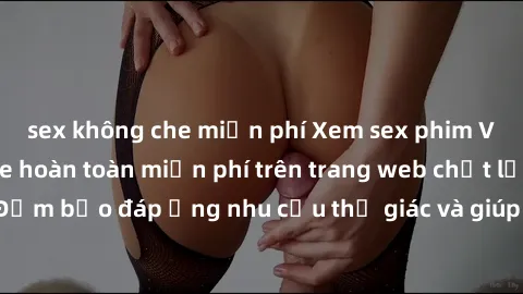 sex không che miễn phí Xem sex phim Việt Nam không che hoàn toàn miễn phí trên trang web chất lượng cao. Đảm bảo đáp ứng nhu cầu thị giác và giúp thỏa mãn mong muốn của bạn.