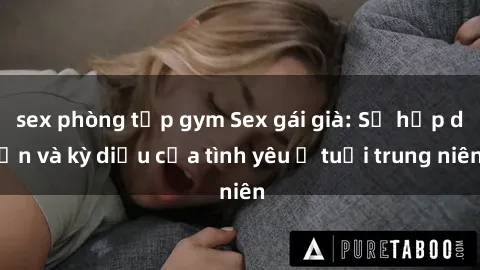sex phòng tập gym Sex gái già: Sự hấp dẫn và kỳ diệu của tình yêu ở tuổi trung niên